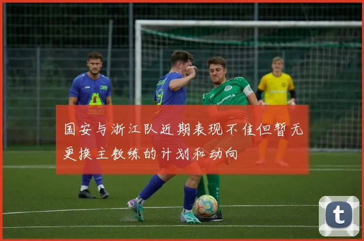 国安与浙江队近期表现不佳但暂无更换主教练的计划和动向