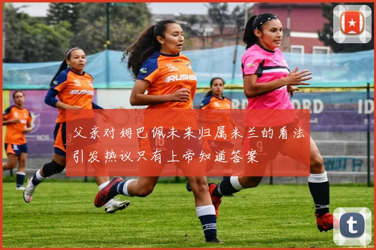 父亲对姆巴佩未来归属米兰的看法引发热议只有上帝知道答案