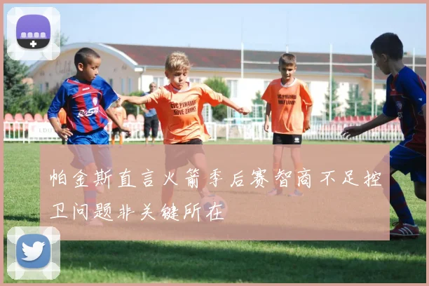 帕金斯直言火箭季后赛智商不足控卫问题非关键所在