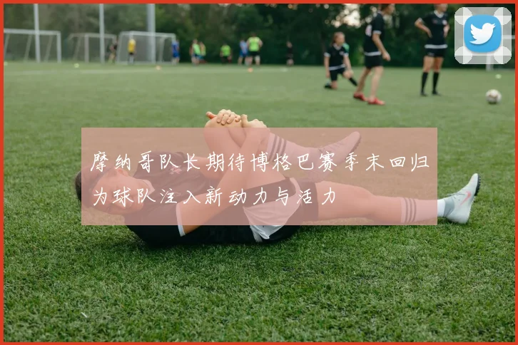 摩纳哥队长期待博格巴赛季末回归为球队注入新动力与活力