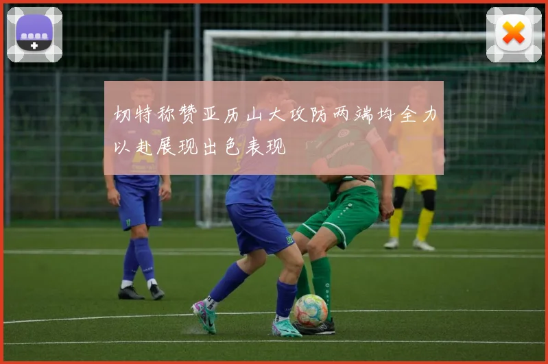 切特称赞亚历山大攻防两端均全力以赴展现出色表现