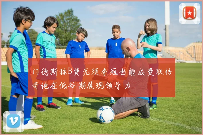 门德斯称B费无须夺冠也能成曼联传奇他在低谷期展现领导力