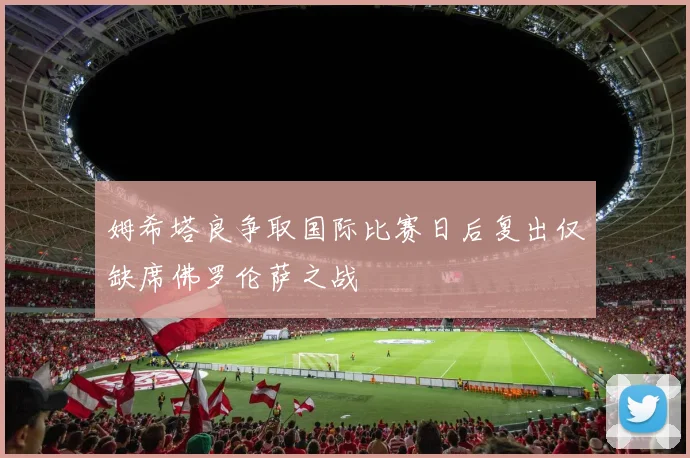 姆希塔良争取国际比赛日后复出仅缺席佛罗伦萨之战