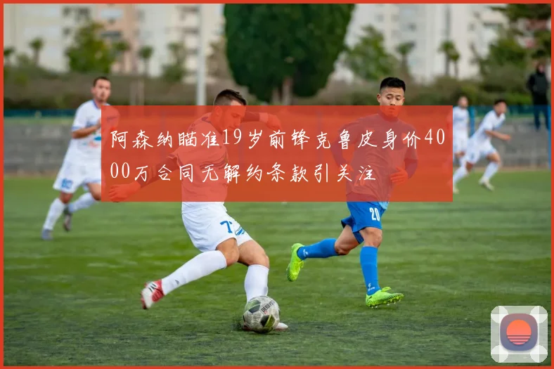 阿森纳瞄准19岁前锋克鲁皮身价4000万合同无解约条款引关注