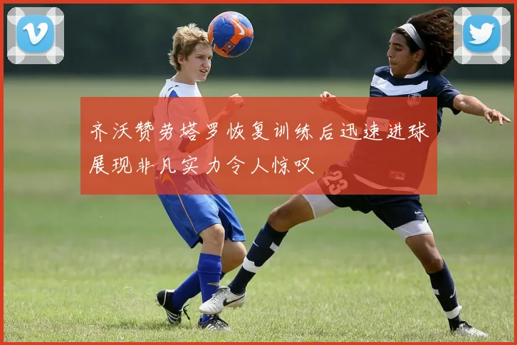 齐沃赞劳塔罗恢复训练后迅速进球展现非凡实力令人惊叹