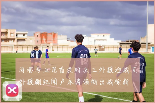 海港与玉昆首发对决三外援迎战五外援蒯纪闻卢永涛领衔出战徐新