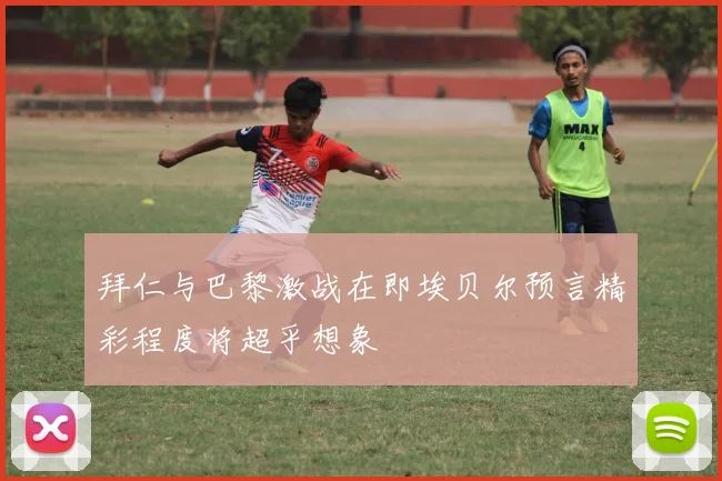 拜仁与巴黎激战在即埃贝尔预言精彩程度将超乎想象
